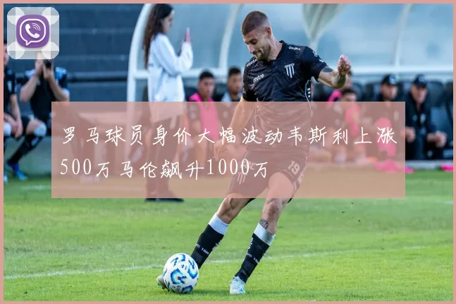 罗马球员身价大幅波动韦斯利上涨500万马伦飙升1000万