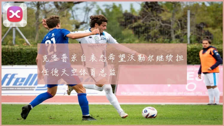 克洛普亲自表态希望沃勒尔继续担任德天空体育总监