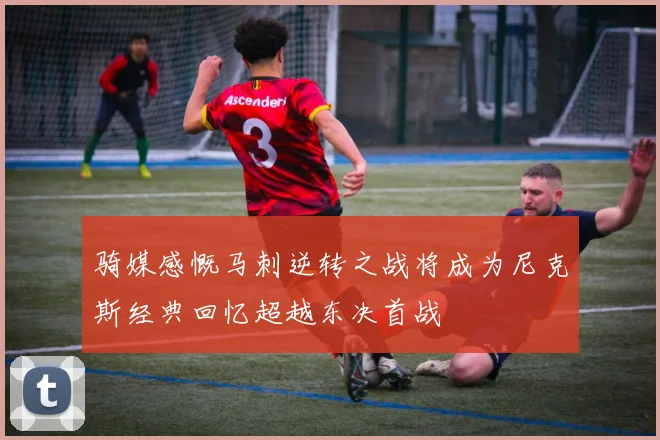 骑媒感慨马刺逆转之战将成为尼克斯经典回忆超越东决首战