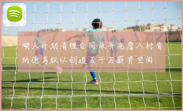 湖人计划清理合同放弃老詹八村肯纳德鸟权以创造五千万薪资空间