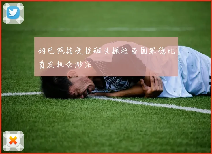 姆巴佩接受核磁共振检查国家德比首发机会渺茫