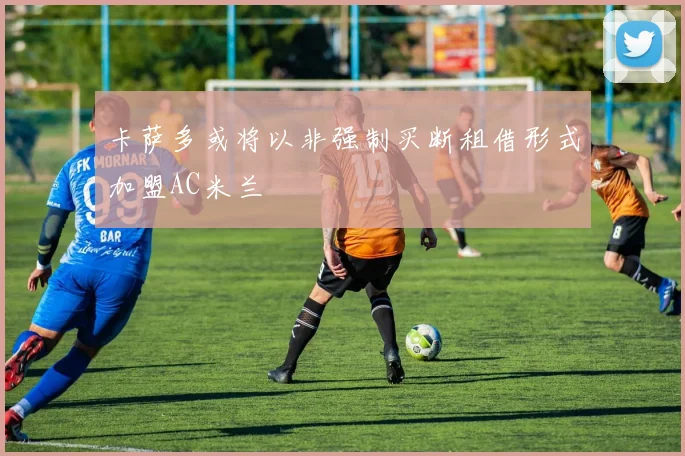 卡萨多或将以非强制买断租借形式加盟AC米兰