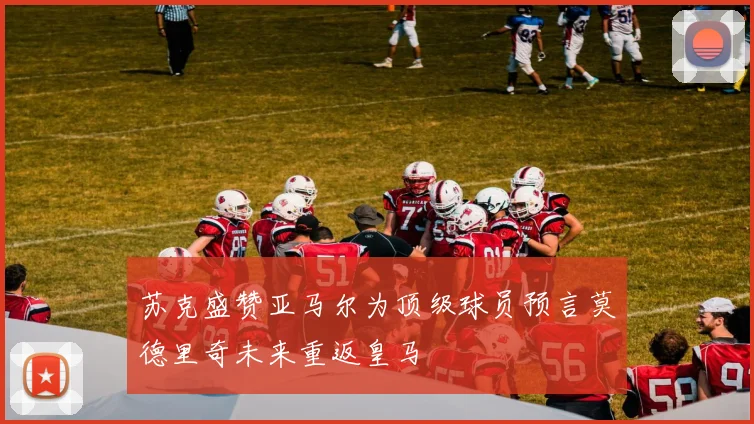 苏克盛赞亚马尔为顶级球员预言莫德里奇未来重返皇马