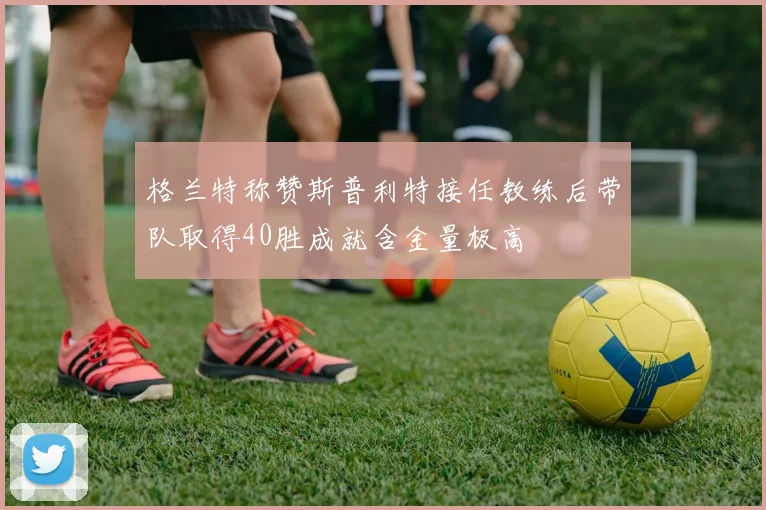 格兰特称赞斯普利特接任教练后带队取得40胜成就含金量极高