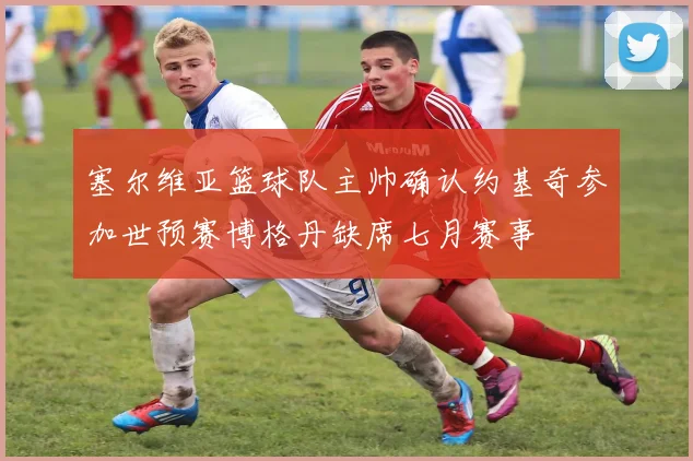 塞尔维亚篮球队主帅确认约基奇参加世预赛博格丹缺席七月赛事