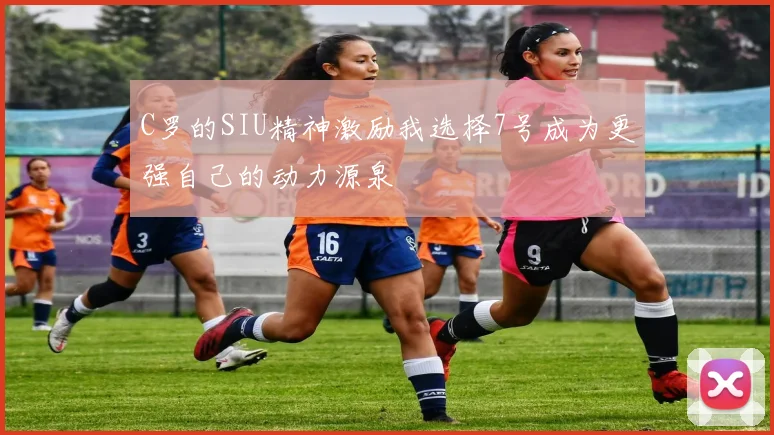 C罗的SIU精神激励我选择7号成为更强自己的动力源泉