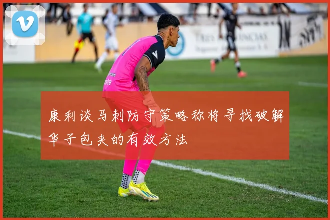 康利谈马刺防守策略称将寻找破解华子包夹的有效方法