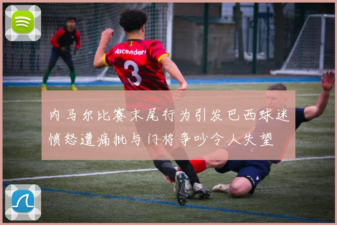 内马尔比赛末尾行为引发巴西球迷愤怒遭痛批与门将争吵令人失望
