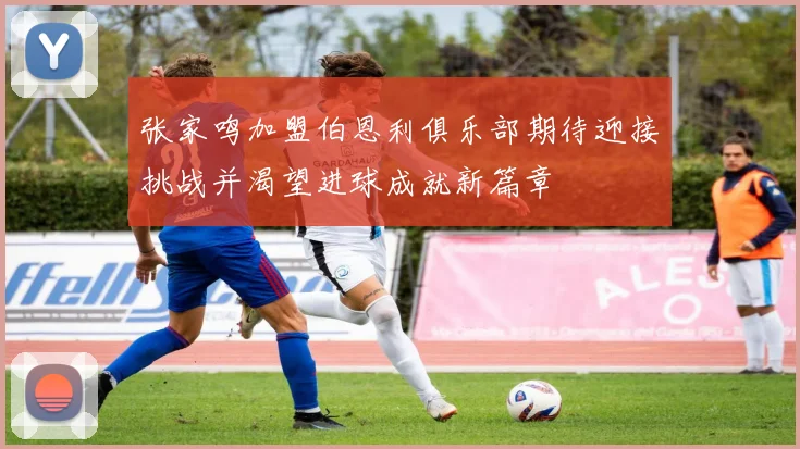 张家鸣加盟伯恩利俱乐部期待迎接挑战并渴望进球成就新篇章