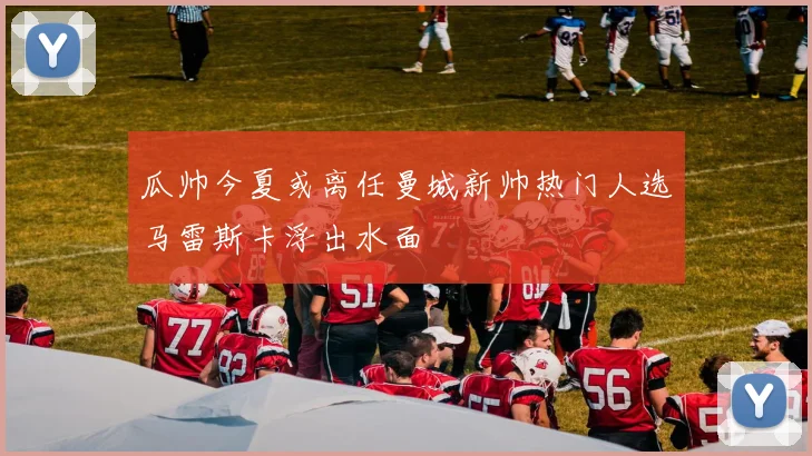 瓜帅今夏或离任曼城新帅热门人选马雷斯卡浮出水面