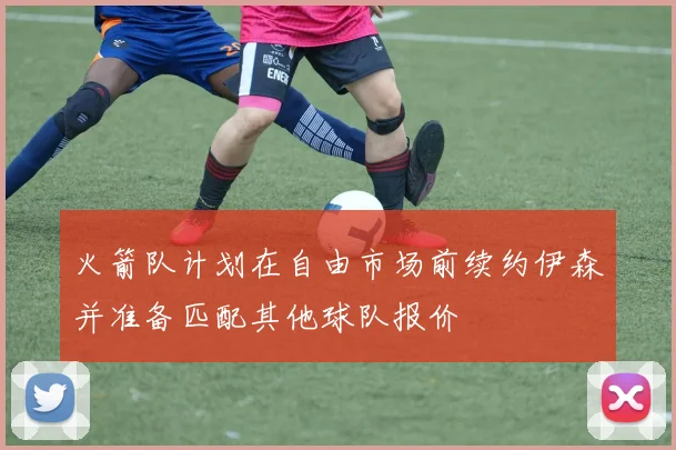 火箭队计划在自由市场前续约伊森并准备匹配其他球队报价