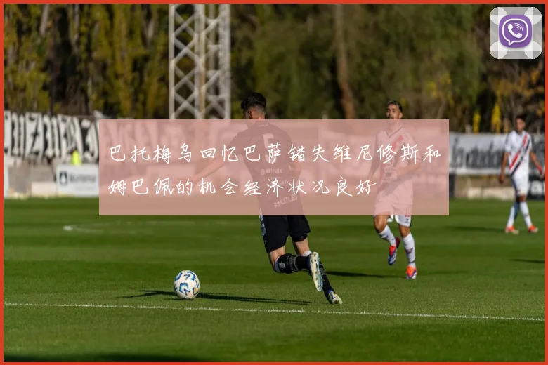 巴托梅乌回忆巴萨错失维尼修斯和姆巴佩的机会经济状况良好