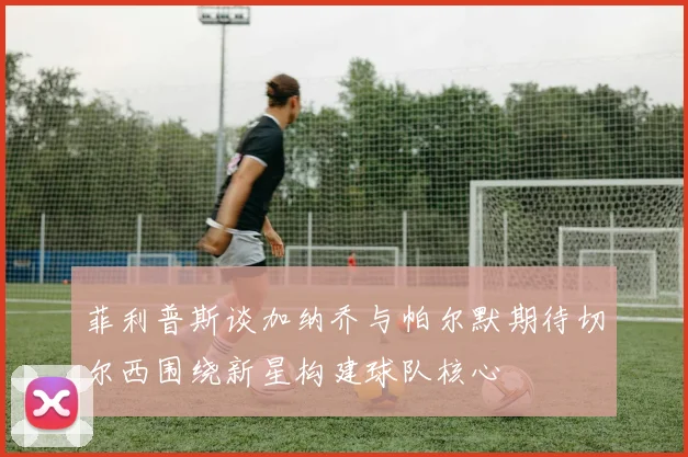 菲利普斯谈加纳乔与帕尔默期待切尔西围绕新星构建球队核心