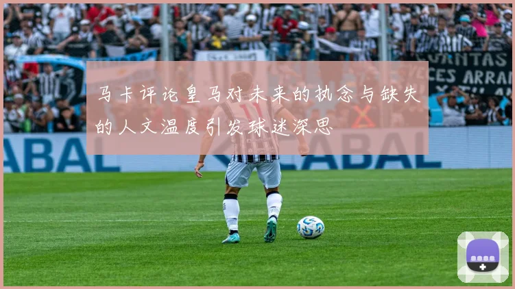 马卡评论皇马对未来的执念与缺失的人文温度引发球迷深思
