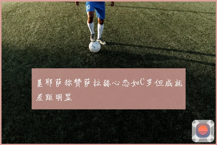 基耶萨称赞萨拉赫心态如C罗但成就差距明显