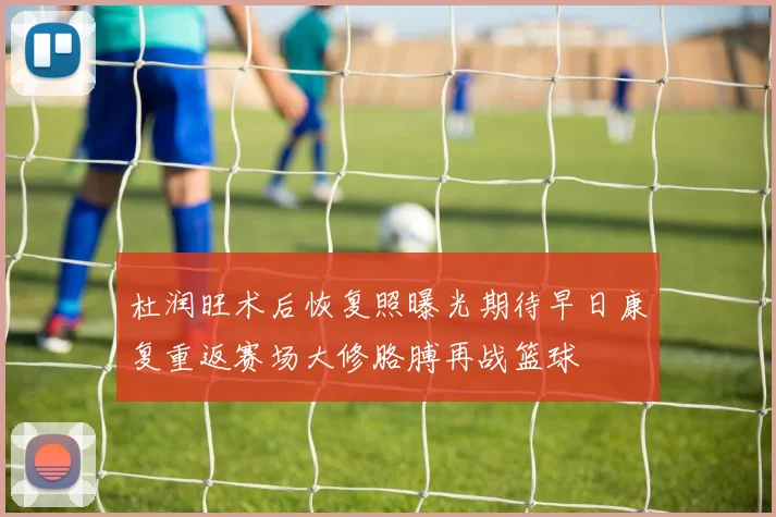 杜润旺术后恢复照曝光期待早日康复重返赛场大修胳膊再战篮球